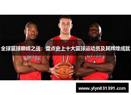 全球篮球巅峰之战：盘点史上十大篮球运动员及其辉煌成就