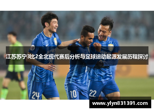 江苏苏宁3比2全北现代赛后分析与足球运动起源发展历程探讨