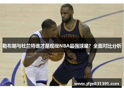 勒布朗与杜兰特谁才是现役NBA最强球星？全面对比分析