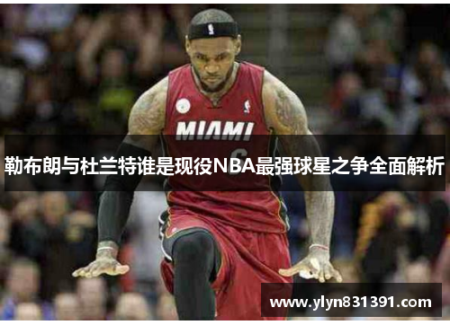 勒布朗与杜兰特谁是现役NBA最强球星之争全面解析