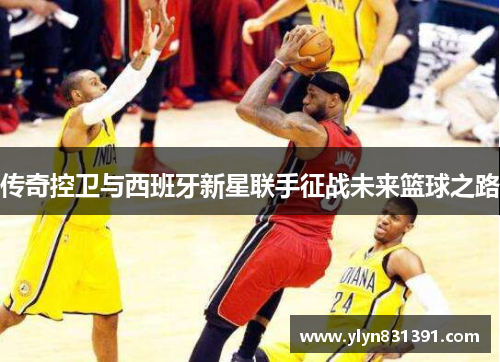 传奇控卫与西班牙新星联手征战未来篮球之路