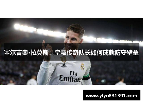 塞尔吉奥·拉莫斯：皇马传奇队长如何成就防守壁垒